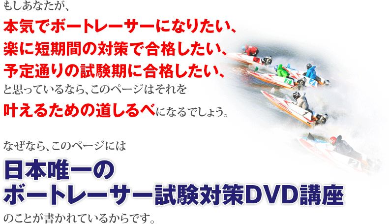 本気でボートレーサーになって一発逆転したいと思っているなら、このページはそれを叶えるための道しるべになるでしょう。なぜなら、このページには日本唯一のボートレーサー試験対策DVD講座のことが書かれているからです。